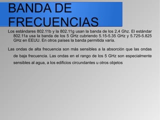 BANDA DE
FRECUENCIASLos estándares 802.11b y la 802.11g usan la banda de los 2,4 Ghz. El estándar
802.11a usa la banda de los 5 GHz cubriendo 5.15-5.35 GHz y 5.725-5.825
GHz en EEUU. En otros países la banda permitida varía.
Las ondas de alta frecuencia son más sensibles a la absorción que las ondas
de baja frecuencia. Las ondas en el rango de los 5 GHz son especialmente
sensibles al agua, a los edificios circundantes u otros objetos
 