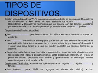 TIPOS DE
DISPOSITIVOS.Existen varios dispositivos Wi-Fi, los cuales se pueden dividir en dos grupos: Dispositivos
de Distribución o Red, entre los que destacan los routers, puntos de acceso y
Repetidores; y Dispositivos Terminales que en general son las tarjetas receptoras
para conectar a la computadora personal, ya sean internas (tarjetas PCI) o bien USB.
Dispositivos de Distribución o Red:
• Los puntos de acceso permiten conectar dispositivos en forma inalámbrica a una red
existente.
• Los repetidores inalámbricos son equipos que se utilizan para extender la cobertura de
una red inalámbrica, éstos se conectan a una red existente que tiene señal más débil
y crean una señal limpia a la que se pueden conectar los equipos dentro de su
alcance.
• Los router inalámbricos son dispositivos compuestos, especialmente diseñados para
redes pequeñas (hogar o pequeña oficina). Estos dispositivos incluyen, un Router, un
punto de acceso (explicado más arriba) y generalmente un switch que permite
conectar algunos equipos vía cable.
Dispositivos Terminales: Abarcan tres tipos mayoritarios: tarjetas PCI, tarjetas PCMCIA y
tarjetas USB.
• Las tarjetas PCI para Wi-Fi se agregan (o vienen de fábrica) a los
ordenadores de sobremesa
 