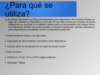 ¿Para qué se
utiliza?La tecnología Bluetooth se utiliza principalmente para dispositivos de conexión directa, en
lugar de conectar un dispositivo a una red. El uso más común es conectar de forma
inalámbrica un auricular a un teléfono celular para un conversación con manos libres.
Con Bluetooth también se puede acceder y conectar impresoras, ratones, altavoces y
otros dispositivos a tu teléfono móvil o computadora personal.
• Implementación rápida y de bajo coste
• Capacidad de sincronización automática entre dispositivos
• Cuando éstos se encuentran en su radio de acción común
• Bajo consumo
• Cobertura: 10 cm, 10 m y 100 m según potencia
• Velocidad: 1Mbps
 
