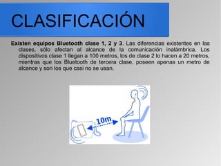CLASIFICACIÓN
Existen equipos Bluetooth clase 1, 2 y 3. Las diferencias existentes en las
clases, sólo afectan al alcance de la comunicación inalámbrica. Los
dispositivos clase 1 llegan a 100 metros, los de clase 2 lo hacen a 20 metros,
mientras que los Bluetooth de tercera clase, poseen apenas un metro de
alcance y son los que casi no se usan.
 