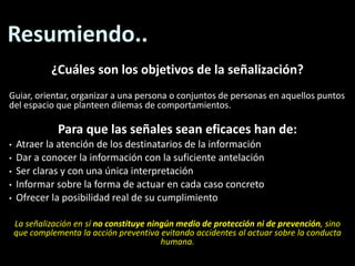 Resumiendo..¿Cuáles son los objetivos de la señalización? Guiar, orientar, organizar a una persona o conjuntos de personas en aquellos puntos del espacio que planteen dilemas de comportamientos.Para que las señales sean eficaces han de:Atraer la atención de los destinatarios de la información