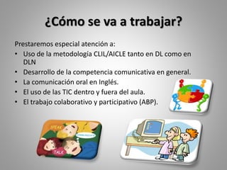 ¿Cómo se va a trabajar?
Prestaremos especial atención a:
• Uso de la metodología CLIL/AICLE tanto en DL como en
DLN
• Desarrollo de la competencia comunicativa en general.
• La comunicación oral en Inglés.
• El uso de las TIC dentro y fuera del aula.
• El trabajo colaborativo y participativo (ABP).
 