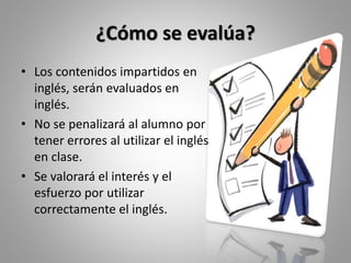 ¿Cómo se evalúa?
• Los contenidos impartidos en
inglés, serán evaluados en
inglés.
• No se penalizará al alumno por
tener errores al utilizar el inglés
en clase.
• Se valorará el interés y el
esfuerzo por utilizar
correctamente el inglés.
 
