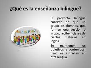 ¿Qué es la enseñanza bilingüe?
El proyecto bilingüe
consiste en que un
grupo de alumnos, que
forman una sección o
grupo, reciben clases de
ciertas materias en
inglés.
Se mantienen los
objetivos y contenidos,
pero se imparten en
otra lengua.
 