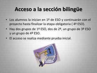 Acceso a la sección bilingüe
• Los alumnos la inician en 1º de ESO y continuarán con el
proyecto hasta finalizar la etapa obligatoria ( 4º ESO).
• Hay dos grupos de 1º ESO, dos de 2º, un grupo de 3º ESO
y un grupo de 4º ESO.
• El acceso se realiza mediante prueba inicial.
 