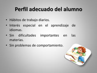 Perfil adecuado del alumno
• Hábitos de trabajo diarios.
• Interés especial en el aprendizaje de
idiomas.
• Sin dificultades importantes en las
materias.
• Sin problemas de comportamiento.
 