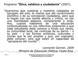 Programa  “Ética, estética y ciudadanía”  (2007). “ Queremos que nuestras y nuestros colegiales se apropien del arte, lo mismo que del conocimiento científico o de su concepción ciudadana, pero que lo hagan con una mente abierta y crítica, no con una mentalidad aldeana, complaciente o snob. Hoy, cuando hablamos de una educación contextualizada no nos referimos solamente a que cada estudiante debe conocer a fondo sus raíces, su comunidad local, las vivencias de su barrio – o su país – y las formas artísticas, culturales y cívicas que le son propias y que, por supuesto, debe conocer; sino que estén en capacidad de “apropiarse del mundo””. Leonardo Garnier, 2009 Ministro de Educación Pública, Costa Rica   