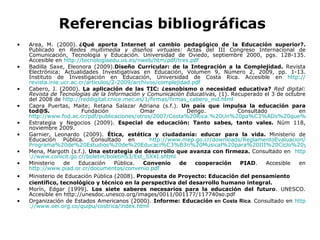 Referencias bibliográficas Area, M. (2000).  ¿Qué aporta Internet al cambio pedagógico de la Educación superior?.  Publicado en   Redes multimedia y diseños virtuales:  Actas del III Congreso Internacional de Comunicación, Tecnología y Educación. Universidad de Oviedo, septiembre 2000, pgs. 128-135.   Accesible en  http :// tecnologiaedu.us.es / nweb / htm / pdf / tres.pdf Badilla Saxe, Eleonora (2009). Diseño Curricular: de la Integración a la Complejidad.  Revista Electrónica: Actualidades Investigativas en Educación, Volumen 9, Número 2, 2009, pp. 1-13. Instituto de Investigación en Educación, Universidad de Costa Rica. Accesible en  http :// revista.inie.ucr.ac.cr / articulos /2-2009/archivos/ complejidad.pdf Cabero, J. (2000).  La aplicación de las TIC: ¿esnobismo o necesidad educativa?   Red digital: Revista de Tecnologías de la Información y Comunicación Educativas,  (1). Recuperado el 3 de octubre del 2008 de  http :// reddigital.cnice.mec.es /1/firmas/ firmas_cabero_ind.html Capra Puertas, Maite; Retana Salazar Adriana (s.f.).  Un país que impulsa la educación para tod@S.  Fundación Omar Dengo. Consultado en  http://www.fod.ac.cr/pdf/publicaciones/otros/2007/Costa%20Rica.%20Un%20pa%C3%ADs%20que%20impulsa%20la%20educaci%C3%B3n%20para%20tod@S.pdf Estrategia y Negocios (2009).  Especial de educación: Tanto sabes, tanto vales.  Núm 118, noviembre 2009.  Garnier, Leonardo (2009).  Ética, estética y ciudadanía: educar para la vida.  Ministerio de Educación Pública. Consultado en  http :// www.mep.go.cr / downloads / ReglamentoEvaluacion / Programa%20de%20Estudios%20de%20Educaci%C3%B3n%20Musical%20para%20III%20Ciclo%20y%20Educaci%C3%B3n%20Diversificada.pdf Mena, Margoth (s.f.).   Una estrategia de desarrollo que avanza con firmeza.  Consultado en  http :// www.conicit.go.cr / boletin /boletin53/ Est_SXXI.shtml Ministerio de Educación Pública.  Convenio de cooperación PIAD . Accesible en  http://www.piad.or.cr/documentos/convenio.pdf Ministerio de Educación Pública (2008).  Propuesta de Proyecto: Educación del pensamiento científico, tecnológico y técnico en la perspectiva del desarrollo humano integral. Morín, Edgar (1999).  Los siete saberes necesarios para la educación del futuro . UNESCO. Accesible en http://unesdoc.unesco.org/images/0011/001177/117740so.pdf Organización de Estados Americanos (2000).  Informe: Educación  en Costa Rica .  Consultado en  http :// www.oei.org.co /quipu/ costrica / index.html 