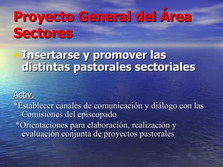 Proyecto General del Área Sectores Insertarse y promover las distintas pastorales sectoriales  Activ.   *Establecer canales de comunicación y diálogo con las Comisiones del episcopado *Orientaciones para elaboración, realización y evaluación conjunta de proyectos pastorales 