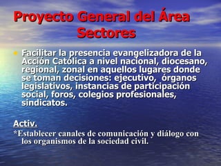 Proyecto General del Área    Sectores Facilitar la presencia evangelizadora de la Acción Católica a nivel nacional, diocesano, regional, zonal en aquellos lugares donde se toman decisiones: ejecutivo,  órganos legislativos, instancias de participación social, foros, colegios profesionales, sindicatos. Activ. * Establecer canales de comunicación y diálogo con los organismos de la sociedad civil.  