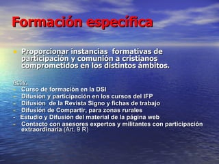 Formación específica Proporcionar instancias  formativas de participación y comunión a cristianos comprometidos en los distintos ámbitos.  Activ.   Curso de formaciòn en la DSI Difusión y participación en los cursos del IFP Difusión  de la Revista Signo y fichas de trabajo  Difusión de Compartir, para zonas rurales -  Estudio y Difusión del material de la página web Contacto con asesores expertos y militantes con participación extraordinaria  (Art. 9 R) 