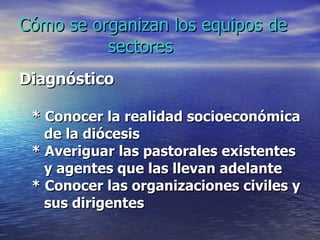 Cómo se organizan los equipos de   sectores Diagnóstico  * Conocer la realidad socioeconómica de la diócesis * Averiguar las pastorales existentes  y agentes que las llevan adelante * Conocer las organizaciones civiles y  sus dirigentes 