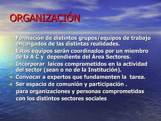 ORGANIZACIÓN Formación de distintos grupos/equipos de trabajo encargados de las distintas realidades.  Estos equipos serán coordinados por un miembro de la A C y  dependiente del Área Sectores. Incorporar  laicos comprometidos en la actividad del sector (sean o no de la Institución). Convocar a expertos que fundamenten la  tarea. Ser espacio de comunión y participación . para organizaciones y personas comprometidas  con los distintos sectores sociales 