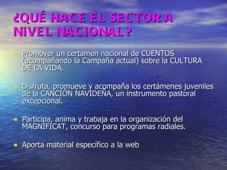¿QUÉ HACE EL SECTOR A NIVEL NACIONAL? Promover un certamen nacional de CUENTOS (acompañando la Campaña actual) sobre la CULTURA DE LA VIDA. Disfruta, promueve y acompaña los certámenes juveniles de la CANCIÓN NAVIDEÑA, un instrumento pastoral excepcional. Participa, anima y trabaja en la organización del MAGNIFICAT, concurso para programas radiales. Aporta material específico a la web 