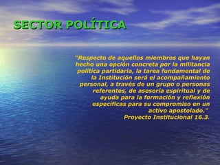 SECTOR   POLÍTICA "Respecto de aquellos miembros que hayan hecho una opción concreta por la militancia política partidaria, la tarea fundamental de la Institución será el acompañamiento personal, a través de un grupo o personas referentes, de asesoría espiritual y de ayuda para la formación y reflexión específicas para su compromiso en un activo apostolado."  Proyecto Institucional 16.3 . 