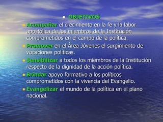 OBJETIVOS  Acompañar  el crecimiento en la fe y la labor apostólica de los miembros de la Institución comprometidos en el campo de la política.  Promover  en el Área Jóvenes el surgimiento de vocaciones políticas.  Sensibilizar  a todos los miembros de la Institución respecto de la dignidad de la acción política.  Brindar  apoyo formativo a los políticos comprometidos con la vivencia del Evangelio.  Evangelizar  el mundo de la política en el plano nacional.  