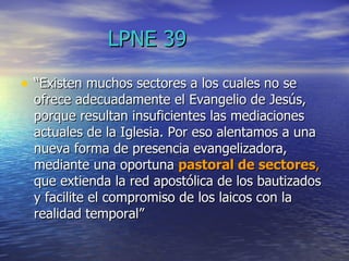 LPNE 39 “ Existen muchos sectores a los cuales no se ofrece adecuadamente el Evangelio de Jesús, porque resultan insuficientes las mediaciones actuales de la Iglesia. Por eso alentamos a una nueva forma de presencia evangelizadora, mediante una oportuna  pastoral de sectores ,  que extienda la red apostólica de los bautizados y facilite el compromiso de los laicos con la realidad temporal”  
