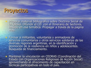 Proyectos Preparar material bibliográfico sobre Doctrina Social de la Iglesia. Difundir el CD  con el Itinerario de Sectores, basado en esa temática. Propagar a través de la página web. Formar a militantes, voluntarios y animadores de servicios comunitarios y otros servicios solidarios de las diversas regiones argentinas, en la identificación y promoción de la resiliencia en niños y adolescentes. Búsqueda de financiamiento. Mantener la vinculación en CEORAS (Coordinación del Estado con Organizaciones Religiosas de Acción Social) aprovechando el ofrecimiento de capacitación en técnicas participativas en todo el país. 