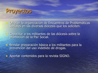 Proyectos Ofrecer la organización de Encuentros de Problemáticas Sociales en las diversas diócesis que los soliciten. Capacitar a los militantes de las diócesis sobre la promoción de la Paz Social. Brindar preparación básica a los militantes para la prevención del uso indebido de drogas. Aportar contenidos para la revista SIGNO. 