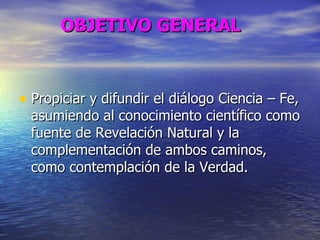 OBJETIVO GENERAL Propiciar y difundir el diálogo Ciencia – Fe, asumiendo al conocimiento científico como fuente de Revelación Natural y la complementación de ambos caminos, como contemplación de la Verdad. 