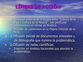LÍNEAS DE ACCIÓN   Reflexión entorno de la pugna entre “Cultura de la Vida y Cultura de la Muerte”, con particular detenimiento en temas de Bioética. Difusión de contenidos en la Página Internet de la ACA.:  a-Difusión parcial de documentos eclesiales y  de bibliografía que ilumine la problemática. b-Difusión de notas científicas.  Inserción en Ámbitos Nacionales que aborden la problemática. 