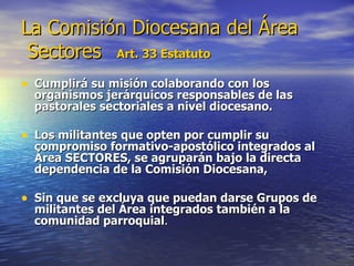 La Comisión Diocesana del Área  Sectores   Art. 33 Estatuto Cumplirá su misión colaborando con los organismos jerárquicos responsables de las pastorales sectoriales a nivel diocesano.  Los militantes que opten por cumplir su compromiso formativo-apostólico integrados al Área SECTORES, se agruparán bajo la directa dependencia de la Comisión Diocesana,  Sin que se excluya que puedan darse Grupos de militantes del Área integrados también a la comunidad parroquial .  
