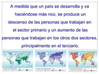 A medida que un país se desarrolla y va haciéndose más rico, se produce un descenso de las personas que trabajan en el sector primario y un aumento de las personas que trabajan en los otros dos sectores, principalmente en el terciario. 