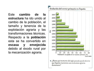 Este cambio de la
estructura ha ido unido al
cambio de la población, el
tamaño y tenencia de la
explotación agraria y las
transformaciones técnicas.
Respecto a la población
esta se ha convertido en
escasa y envejecida
debido al éxodo rural por
la mecanización agraria.
 