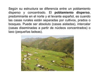 Según su estructura se diferencia entre un poblamiento
disperso y concentrado. El poblamiento disperso,
predominante en el norte y el levante español, es cuando
las casas rurales están separadas por cultivos, prados o
bosques. Puede ser absoluto (casas aisladas), intercalar
(casas diseminadas a partir de núcleos concentrados) o
laxo (pequeñas ladeas).
 