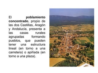 El poblamiento
concentrado, propio de
las dos Castillas, Aragón
y Andalucía, presenta a
las casas rurales
agrupadas formando
pueblos, que pueden
tener una estructura
lineal (en torno a una
carretera) o apiñada (en
torno a una plaza).
 