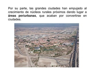 Por su parte, las grandes ciudades han empujado al
crecimiento de núcleos rurales próximos dando lugar a
áreas periurbanas, que acaban por convertirse en
ciudades.
 