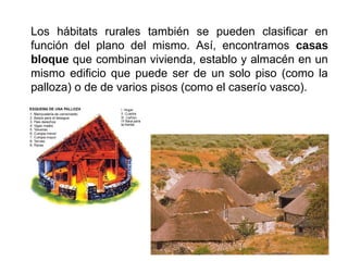 Los hábitats rurales también se pueden clasificar en
función del plano del mismo. Así, encontramos casas
bloque que combinan vivienda, establo y almacén en un
mismo edificio que puede ser de un solo piso (como la
palloza) o de de varios pisos (como el caserío vasco).
 