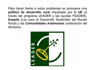 Para hacer frente a estos problemas se promueve una
política de desarrollo rural impulsada por la UE (a
través del programa LEADER y las ayudas FEADER),
España (Ley para el Desarrollo Sostenible del Mundo
Rural) y las Comunidades Autónomas (ordenación del
territorio).
 