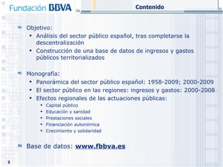 Contenido Objetivo:  Análisis del sector público español, tras completarse la descentralización Construcción de una base de datos de ingresos y gastos públicos territorializados Monografía :  Panorámica del sector público español: 1958-2009; 2000-2009 El sector público en las regiones: ingresos y gastos: 2000-2008 Efectos regionales de las actuaciones públicas:  Capital público Educación y sanidad Prestaciones sociales Financiación autonómica Crecimiento y solidaridad Base de datos:  www.fbbva.es 