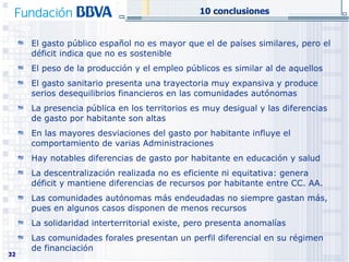 El gasto público español no es mayor que el de países similares, pero el déficit indica que no es sostenible El peso de la producción y el empleo públicos es similar al de aquellos  El gasto sanitario presenta una trayectoria muy expansiva y produce serios desequilibrios financieros en las comunidades autónomas La presencia pública en los territorios es muy desigual y las diferencias de gasto por habitante son altas En las mayores desviaciones del gasto por habitante influye el comportamiento de varias Administraciones Hay notables diferencias de gasto por habitante en educación y salud La descentralización realizada no es eficiente ni equitativa: genera déficit y mantiene diferencias de recursos por habitante entre CC. AA. Las comunidades autónomas más endeudadas no siempre gastan más, pues en algunos casos disponen de menos recursos  La solidaridad interterritorial existe, pero presenta anomalías Las comunidades forales presentan un perfil diferencial en su régimen de financiación 10 conclusiones 
