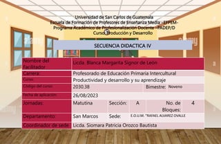 SECUENCIA DIDACTICA IV
Universidad de San Carlos de Guatemala
Escuela de Formación de Profesores de Enseñanza Media –EFPEM-
Programa Académico de Profesionalización Docente –PADEP/D
Curso: Producción y Desarrollo
Nombre del
Facilitador
Licda. Blanca Margarita Signor de León
Carrera: Profesorado de Educación Primaria Intercultural
Curso: Productividad y desarrollo y su aprendizaje
Código del curso: 2030.38 Bimestre: Noveno
Fecha de aplicación: 26/08/2023
Jornadas: Matutina Sección: A No. de
Bloques:
4
Departamento: San Marcos Sede: E.O.U.M. “RAFAEL ALVAREZ OVALLE
Coordinador de sede Licda. Siomara Patricia Orozco Bautista
 