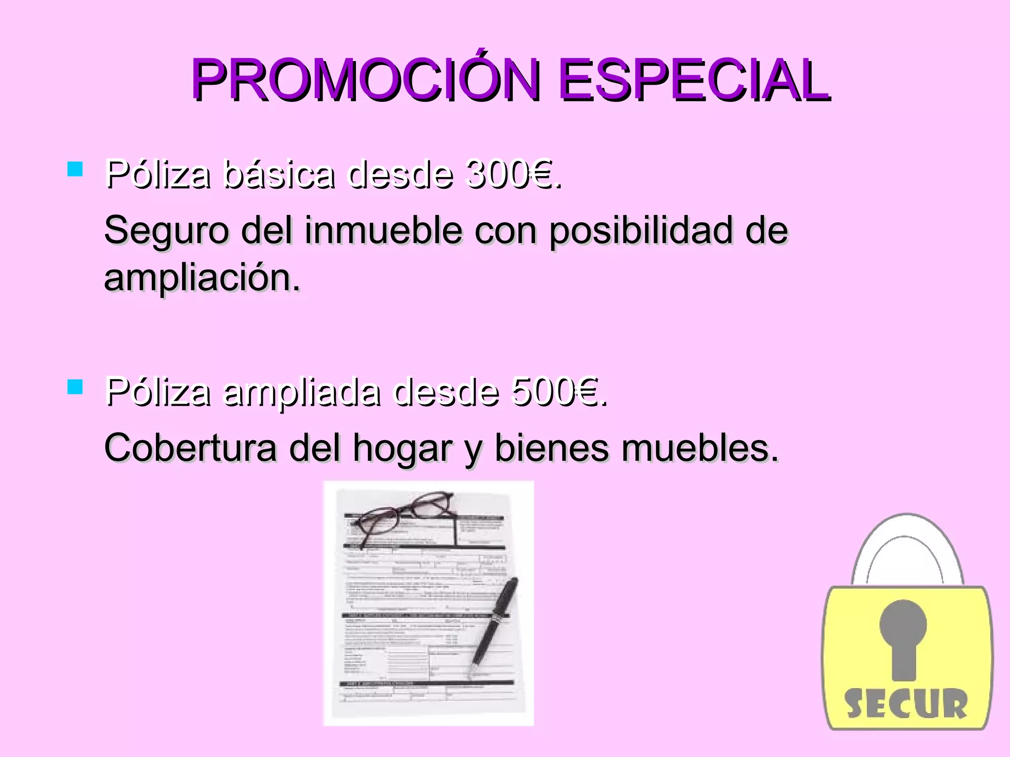 PROMOCIÓN ESPECIALPROMOCIÓN ESPECIAL
 Póliza básica desde 300€.Póliza básica desde 300€.
Seguro del inmueble con posibilidad deSeguro del inmueble con posibilidad de
ampliación.ampliación.
 Póliza ampliada desde 500€.Póliza ampliada desde 500€.
Cobertura del hogar y bienes muebles.Cobertura del hogar y bienes muebles.
 