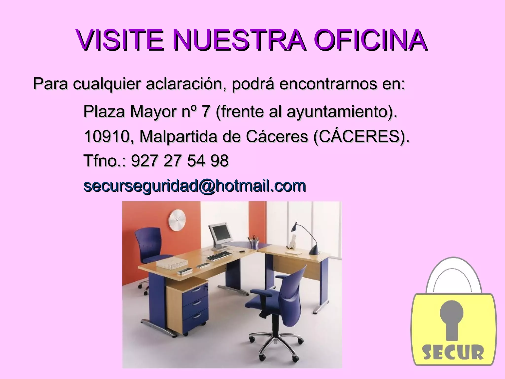 VISITE NUESTRA OFICINAVISITE NUESTRA OFICINA
Para cualquier aclaración, podrá encontrarnos en:Para cualquier aclaración, podrá encontrarnos en:
Plaza Mayor nº 7 (frente al ayuntamiento).Plaza Mayor nº 7 (frente al ayuntamiento).
10910, Malpartida de Cáceres (CÁCERES).10910, Malpartida de Cáceres (CÁCERES).
Tfno.: 927 27 54 98Tfno.: 927 27 54 98
securseguridad@hotmail.comsecurseguridad@hotmail.com
 