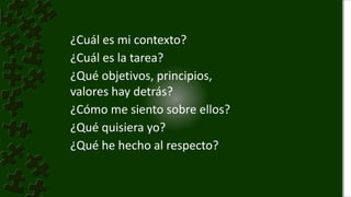 ¿Cuál es mi contexto?
¿Cuál es la tarea?
¿Qué objetivos, principios,
valores hay detrás?
¿Cómo me siento sobre ellos?
¿Qué quisiera yo?
¿Qué he hecho al respecto?
 