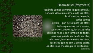 Piedra de sol (fragmento)
¿cuándo somos de veras lo que somos?...
nunca la vida es nuestra, es de los otros,
la vida no es de nadie,
todos somos
la vida —pan de sol para los otros,
todos que nosotros somos—,
soy otro cuando soy, los actos míos
son más míos si son también de todos,
para que pueda ser he de ser otro,
salir de mí, buscarme entre los otros,
los otros que no son si yo no existo,
los otros que me dan plena existencia...
Octavio Paz
 