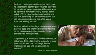 América cuenta que su vida no fue fácil, y por
no saber leer y escribir pasó muchos episodios
de vergüenza, pero nunca perdió la esperanza
de algún día aprender a leer y escribir como
todos…”En la niñez no tuve oportunidad, me
crio una hermana y no me dio educación, por
eso es que ahora pese a mis años quiero
aprender a leer y escribir”...
América todos los días llega muy puntual a sus
clases y pese a la enorme diferencia de edad
de los niños que estudian con ella, no se
amilana y es muy aplicada.
“Lo primero que me motivó fue leer la Biblia, la
palabra de Dios... No importa la edad y el lugar
y las condiciones que uno tenga, lo más
importante es que uno tenga ganas de
estudiar” .
Fuente: RPP Noticias, Guatemala
 