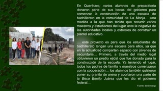 En Querétaro, varios alumnos de preparatoria
donaron parte de sus becas del gobierno para
comenzar la construcción de una escuela de
bachillerato en la comunidad de La Monja… una
medida a la que han tenido que recurrir varios
maestros y estudiantes del lugar ante la negativa de
las autoridades locales y estatales de construir un
plantel educativo.
… este proyecto es para que los estudiantes de
bachillerato tengan una escuela para ellos, ya que
en la actualidad comparten espacio con jóvenes de
secundaria… Primero, a través del medio legal
obtuvieron un predio ejidal que fue donado para la
construcción de la escuela. Ya teniendo el lugar,
todos los padres de familia y maestros comenzaron
con la cooperación… los alumnos también quisieron
poner su granito de arena y aportaron una parte de
la Beca Benito Juárez que les dio el gobierno
federal…
Fuente: SinEmbargo
 