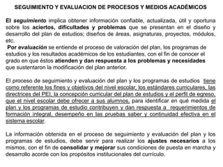 SEGUIMIENTO Y EVALUACION DE PROCESOS Y MEDIOS ACADÉMICOS
El seguimiento implica obtener información confiable, actualizada, útil y oportuna
sobre los aciertos, dificultades y problemas que se presentan en el diseño y
desarrollo del plan de estudios; diseños de áreas, asignaturas, proyectos, módulos,
etc.
Por evaluación se entiende el proceso de valoración del plan, los programas de
estudios y los resultados académicos de los estudiantes, con el fin de conocer el
grado en que éstos atienden y dan respuesta a los problemas y necesidades
que sustentaron la modificación del plan anterior.
El proceso de seguimiento y evaluación del plan y los programas de estudios tiene
como referente los fines y objetivos del nivel escolar, los estándares curriculares, las
directrices del PEI, la concepción curricular del plan de estudios y el perfil de egreso,
que el nivel escolar debe ofrecer a sus alumnos, para identificar en qué medida el
plan y los programas de estudio contribuyen y dan respuesta a requerimientos de
formación integral, desempeño en las pruebas saber y continuidad efectiva en el
sistema escolar.
La información obtenida en el proceso de seguimiento y evaluación del plan y los
programas de estudios, debe servir para realizar los ajustes necesarios a los
mismos, con el fin de consolidar y mejorar sus condiciones de puesta en marcha y
desarrollo acorde con los propósitos institucionales del currículo.

 