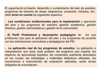 El seguimiento al diseño, desarrollo y cumplimiento del plan de estudios;
programas de estudios de áreas, asignaturas, proyectos, módulos, etc.,
debe tener en cuenta los siguientes aspectos:
- Las condiciones institucionales para la implantación y operación
del plan y los programas de estudios (gestión académica, gestión
directiva, gestión administrativa y gestión de la comunidad).
- El Perfil Profesional y desempeño pedagógico de
los (as)
profesores (as) para la aplicación del plan y los programas de acuerdo
con las orientaciones curriculares y pedagógicas del PEI.
- La aplicación real de los programas de estudios. La aplicación e
interpretación que hace cada profesor del programa que imparte, los
objetivos de aprendizaje logrados, los contenidos realmente abordados
en los cursos, las estrategias y materiales didácticos utilizados, los
mecanismos e instrumentos de evaluación aplicados, serán temas
obligados de auscultación.

 