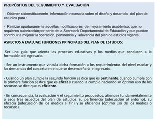 PROPÓSITOS DEL SEGUIMIENTO Y EVALUACIÓN
- Obtener sistemáticamente información necesaria sobre el diseño y desarrollo del plan de
estudios para :

- Realizar oportunamente aquellas modificaciones de mejoramiento académico, que no
requieren autorización por parte de la Secretaría Departamental de Educación y que pueden
contribuir a mejorar la operación, pertinencia y relevancia del plan de estudios vigente.

ASPECTOS A EVALUAR: FUNCIONES PRINCIPALES DEL PLAN DE ESTUDIOS:
-Ser una guía que orienta los procesos educativos y los medios que conducen a la
formación del egresado.
- Ser un instrumento que vincula dicha formación a los requerimientos del nivel escolar y
las demandas del contexto en el que se desempeñará el egresado.
- Cuando un plan cumple la segunda función se dice que es pertinente, cuando cumple con
la primera función se dice que es eficaz y cuando la cumple haciendo un óptimo uso de los
recursos se dice que es eficiente.

- En consecuencia, la evaluación y el seguimiento propuestos, atienden fundamentalmente
a esos tres aspectos del plan de estudios: su pertinencia (adecuación al entorno), su
eficacia (adecuación de los medios al fin) y su eficiencia (óptimo uso de los medios o
recursos).

 