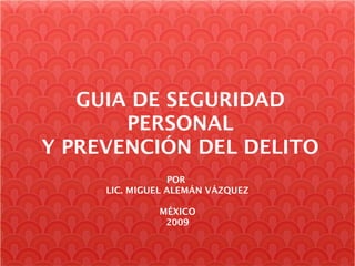 GUIA DE SEGURIDAD
PERSONAL
Y PREVENCIÓN DEL DELITO
POR
LIC. MIGUEL ALEMÁN VÁZQUEZ
MÉXICO
2009
 