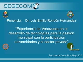 Ponencia: Dr. Luis Emilio Rondón Hernández
“Experiencia de Venezuela en el
desarrollo de tecnologías para la gestión
municipal con la participación
universidades y el sector privado”
San José de Costa Rica, Mayo 2013
 