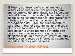 El rol del Tutor SENA
 El Tutor y su desempeño en el ambiente
virtual es un factor esencial para asegurar
que el entorno de aprendizaje será favorable
para el Aprendiz. La calidad, la variedad y la
dinámica de las interacciones, orientaciones y
tutorías, así como el entusiasmo y la
consagración del Tutor, son fundamentales
para determinar el éxito de los aprendices en
el proceso formativo. En este punto, el Tutor
deja de ser la única fuente de información
para convertirse en asesor y guía, en un
planificador de un proceso educativo abierto y
flexible, con fuentes de información actuales,
variadas, claras y motivadoras.
 