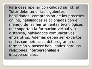  Para desempeñar con calidad su rol, el
Tutor debe tener las siguientes
habilidades: comprensión de los procesos
online, habilidades relacionadas con el
manejo de las herramientas tecnológicas
que soportan la formación virtual y a
distancia, habilidades comunicativas,
entre otros. Además deben ser expertos
en las competencias del programa de
formación y poseer habilidades para las
relaciones interpersonales e
intrapersonales.
 