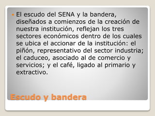 Escudo y bandera
 El escudo del SENA y la bandera,
diseñados a comienzos de la creación de
nuestra institución, reflejan los tres
sectores económicos dentro de los cuales
se ubica el accionar de la institución: el
piñón, representativo del sector industria;
el caduceo, asociado al de comercio y
servicios; y el café, ligado al primario y
extractivo.
 